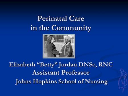 Perinatal Care in the Community Elizabeth “Betty” Jordan DNSc, RNC Assistant Professor Johns Hopkins School of Nursing Perinatal Care in the Community.