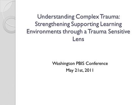 Understanding Complex Trauma: Strengthening Supporting Learning Environments through a Trauma Sensitive Lens Washington PBIS Conference May 21st, 2011.