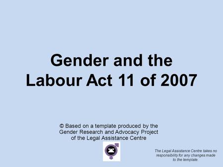 Gender and the Labour Act 11 of 2007 © Based on a template produced by the Gender Research and Advocacy Project of the Legal Assistance Centre The Legal.