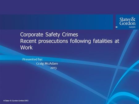 © Slater & Gordon Limited 2012 Corporate Safety Crimes Recent prosecutions following fatalities at Work Presented by: Craig McAdam 2013.