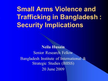 Small Arms Violence and Trafficking in Bangladesh : Security Implications Neila Husain Senior Research Fellow Bangladesh Institute of International & Strategic.
