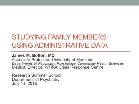 STUDYING FAMILY MEMBERS USING ADMINISTRATIVE DATA James M. Bolton, MD Associate Professor, University of Manitoba Departments of Psychiatry, Psychology,