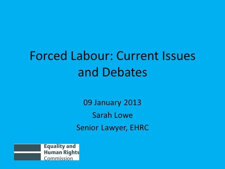 Forced Labour: Current Issues and Debates 09 January 2013 Sarah Lowe Senior Lawyer, EHRC.
