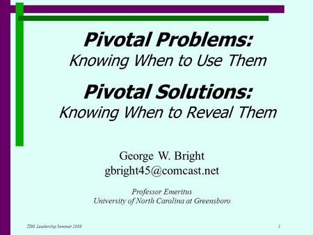 TDG Leadership Seminar 2009 1 Pivotal Problems: Knowing When to Use Them Pivotal Solutions: Knowing When to Reveal Them George W. Bright