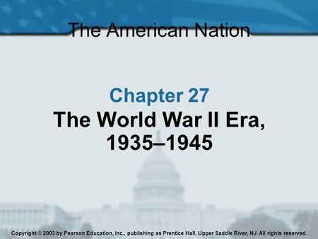 The American Nation Chapter 27 The World War II Era, 1935–1945 Copyright © 2003 by Pearson Education, Inc., publishing as Prentice Hall, Upper Saddle River,