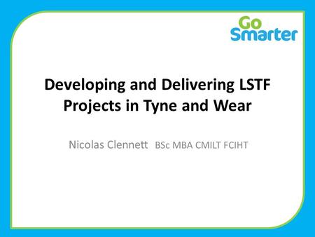 Developing and Delivering LSTF Projects in Tyne and Wear Nicolas Clennett BSc MBA CMILT FCIHT.