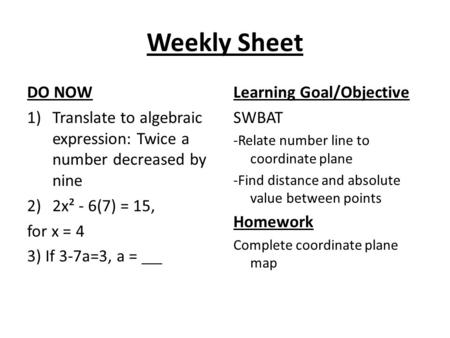 Weekly Sheet DO NOW 1)Translate to algebraic expression: Twice a number decreased by nine 2)2x² - 6(7) = 15, for x = 4 3) If 3-7a=3, a = Learning Goal/Objective.