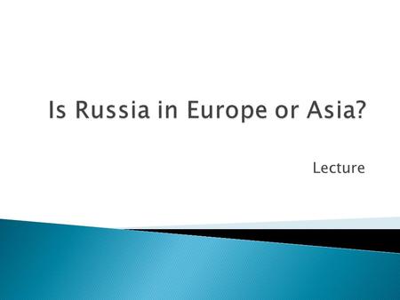 Lecture.  whether to build closer links to Europe or Asia  Not quite European; not quite Asian  European and Asian continents are sometimes treated.