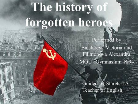 The history of forgotten heroes Performed by Balakireva Victoria and Filimonova Alexandra MOU «Gymnasium №9» Guided by Starets I.A. Teacher of English.