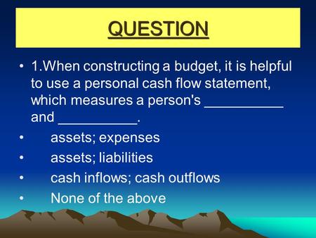 QUESTION 1.When constructing a budget, it is helpful to use a personal cash flow statement, which measures a person's __________ and __________. assets;