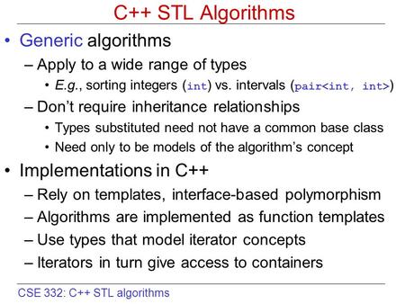 CSE 332: C++ STL algorithms C++ STL Algorithms Generic algorithms –Apply to a wide range of types E.g., sorting integers ( int ) vs. intervals ( pair )