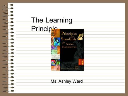 The Learning Principle... Ms. Ashley Ward. “Students must learn mathematics with understanding, actively building on new knowledge from experience and.