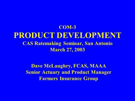 COM-3 PRODUCT DEVELOPMENT CAS Ratemaking Seminar, San Antonio March 27, 2003 Dave McLaughry, FCAS, MAAA Senior Actuary and Product Manager Farmers Insurance.