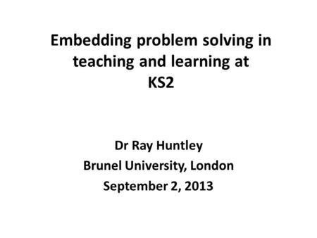 Embedding problem solving in teaching and learning at KS2 Dr Ray Huntley Brunel University, London September 2, 2013.