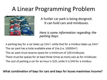A Linear Programming Problem A funfair car park is being designed. It can hold cars and minibuses. A parking bay for a car takes up 15m 2, while that for.