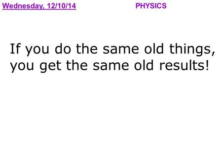 Wednesday, 12/10/14PHYSICS If you do the same old things, you get the same old results!