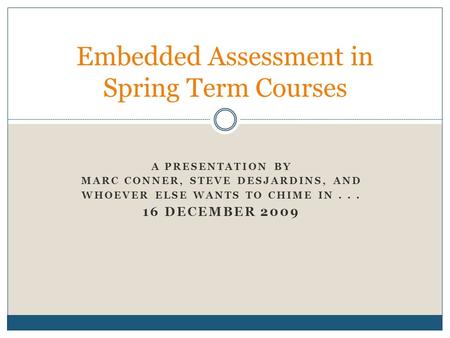 A PRESENTATION BY MARC CONNER, STEVE DESJARDINS, AND WHOEVER ELSE WANTS TO CHIME IN... 16 DECEMBER 2009 Embedded Assessment in Spring Term Courses.