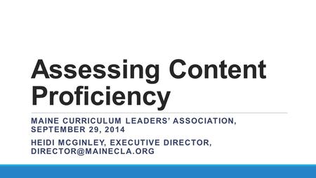 Assessing Content Proficiency MAINE CURRICULUM LEADERS’ ASSOCIATION, SEPTEMBER 29, 2014 HEIDI MCGINLEY, EXECUTIVE DIRECTOR,