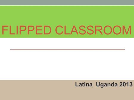 FLIPPED CLASSROOM Latina Uganda 2013. What is happening? Innovative Teachers are “Flipping” the classroom in order to make classroom instructional time.