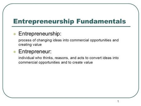 1 Entrepreneurship Fundamentals Entrepreneurship: process of changing ideas into commercial opportunities and creating value Entrepreneur: individual who.