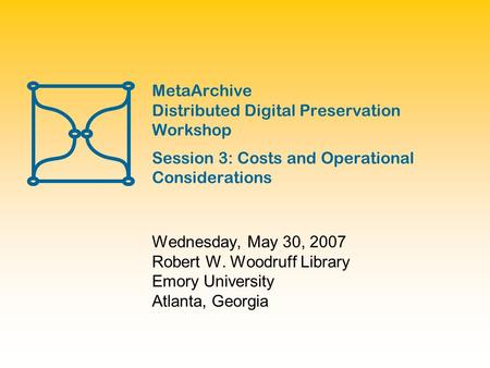 MetaArchive Distributed Digital Preservation Workshop Session 3: Costs and Operational Considerations Wednesday, May 30, 2007 Robert W. Woodruff Library.