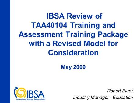 IBSA Review of TAA40104 Training and Assessment Training Package with a Revised Model for Consideration May 2009 Robert Bluer Industry Manager - Education.