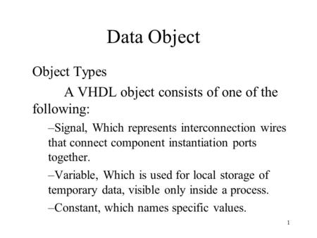 1 Data Object Object Types A VHDL object consists of one of the following: –Signal, Which represents interconnection wires that connect component instantiation.