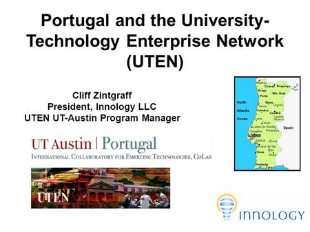 Portugal and the University- Technology Enterprise Network (UTEN) Cliff Zintgraff President, Innology LLC UTEN UT-Austin Program Manager.
