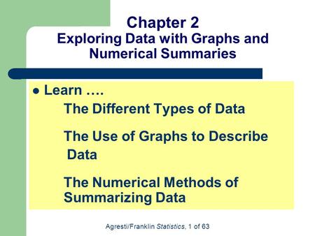 Agresti/Franklin Statistics, 1 of 63 Chapter 2 Exploring Data with Graphs and Numerical Summaries Learn …. The Different Types of Data The Use of Graphs.