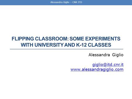 Alessandra Giglio – CNR ITD FLIPPING CLASSROOM: SOME EXPERIMENTS WITH UNIVERSITY AND K-12 CLASSES Alessandra Giglio