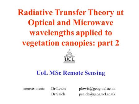 Radiative Transfer Theory at Optical and Microwave wavelengths applied to vegetation canopies: part 2 UoL MSc Remote Sensing course tutors: 	Dr Lewis 	plewis@geog.ucl.ac.uk.