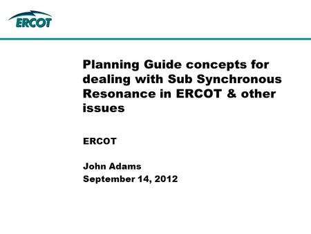 ERCOT John Adams September 14, 2012 Planning Guide concepts for dealing with Sub Synchronous Resonance in ERCOT & other issues.