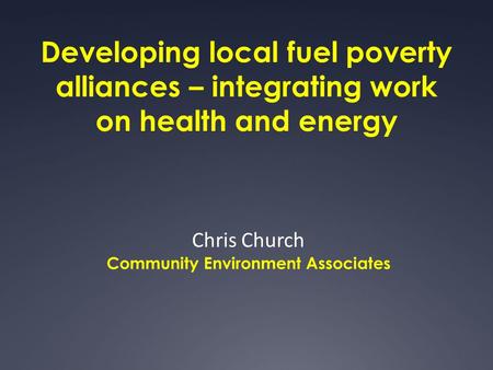 Developing local fuel poverty alliances – integrating work on health and energy Chris Church Community Environment Associates.