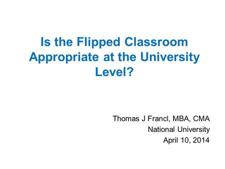 Is the Flipped Classroom Appropriate at the University Level? Thomas J Francl, MBA, CMA National University April 10, 2014.