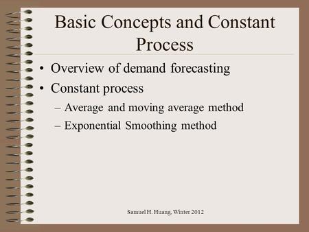 Samuel H. Huang, Winter 2012 Basic Concepts and Constant Process Overview of demand forecasting Constant process –Average and moving average method –Exponential.
