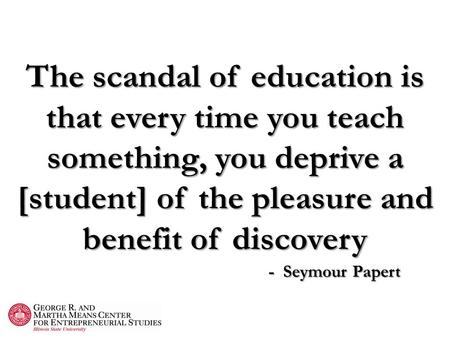The scandal of education is that every time you teach something, you deprive a [student] of the pleasure and benefit of discovery - Seymour Papert.