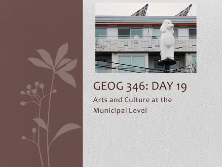 Arts and Culture at the Municipal Level GEOG 346: DAY 19.
