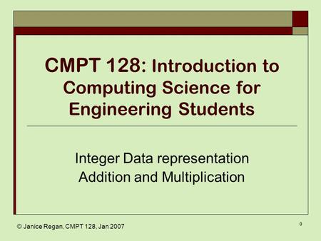 © Janice Regan, CMPT 128, Jan 2007 0 CMPT 128: Introduction to Computing Science for Engineering Students Integer Data representation Addition and Multiplication.