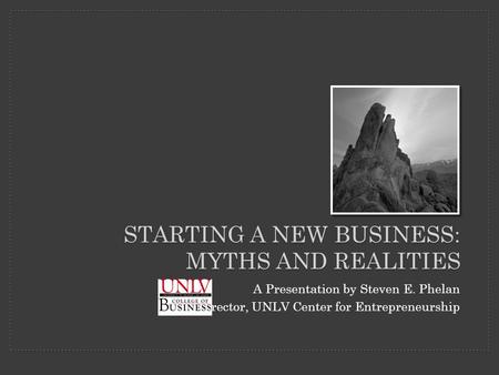 STARTING A NEW BUSINESS: MYTHS AND REALITIES A Presentation by Steven E. Phelan Director, UNLV Center for Entrepreneurship.