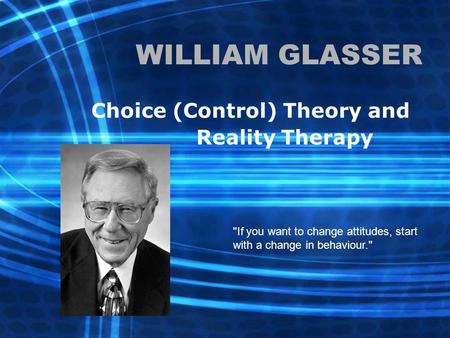 WILLIAM GLASSER Choice (Control) Theory and Reality Therapy If you want to change attitudes, start with a change in behaviour.