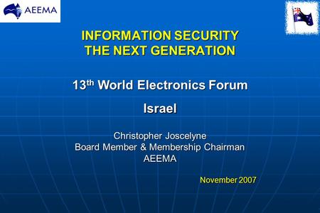 INFORMATION SECURITY THE NEXT GENERATION 13 th World Electronics Forum Israel Christopher Joscelyne Board Member & Membership Chairman AEEMA November 2007.