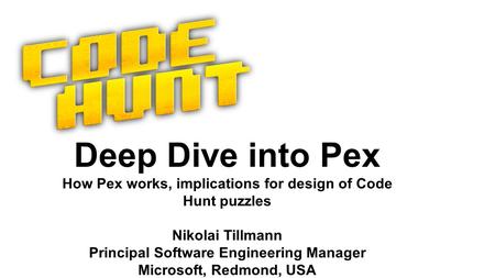 Deep Dive into Pex How Pex works, implications for design of Code Hunt puzzles Nikolai Tillmann Principal Software Engineering Manager Microsoft, Redmond,
