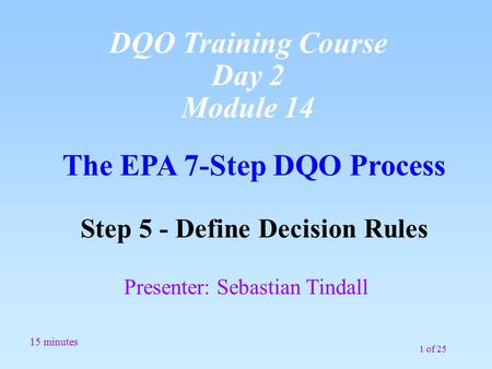 1 of 25 The EPA 7-Step DQO Process Step 5 - Define Decision Rules 15 minutes Presenter: Sebastian Tindall DQO Training Course Day 2 Module 14.