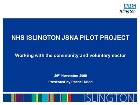 NHS ISLINGTON JSNA PILOT PROJECT Working with the community and voluntary sector 26 th November 2009 Presented by Rachel Maan.