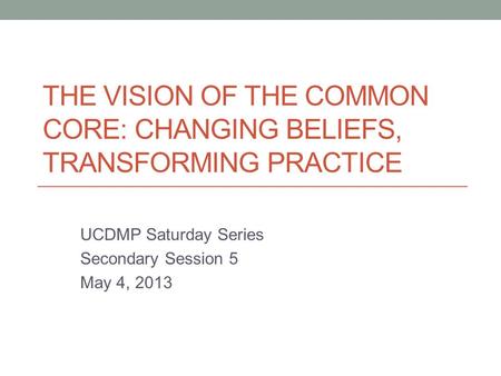 THE VISION OF THE COMMON CORE: CHANGING BELIEFS, TRANSFORMING PRACTICE UCDMP Saturday Series Secondary Session 5 May 4, 2013.
