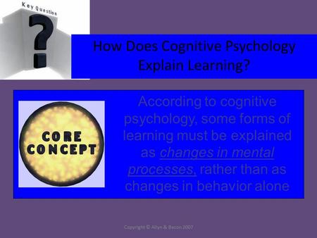 Copyright © Allyn & Bacon 2007 How Does Cognitive Psychology Explain Learning? According to cognitive psychology, some forms of learning must be explained.