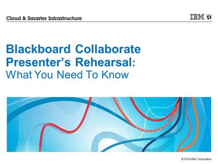 © 2014 IBM Corporation Blackboard Collaborate Presenter’s Rehearsal : What You Need To Know.