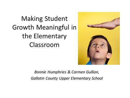 Making Student Growth Meaningful in the Elementary Classroom Bonnie Humphries & Carmen Gullion, Gallatin County Upper Elementary School.