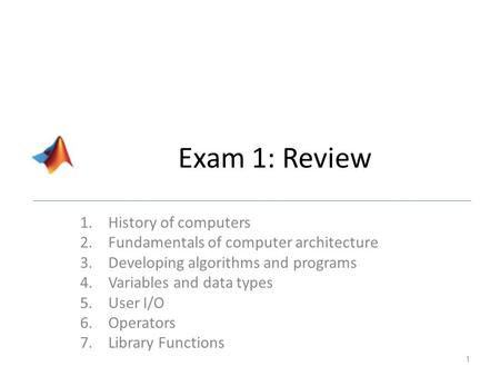 Exam 1: Review 1.History of computers 2.Fundamentals of computer architecture 3.Developing algorithms and programs 4.Variables and data types 5.User I/O.