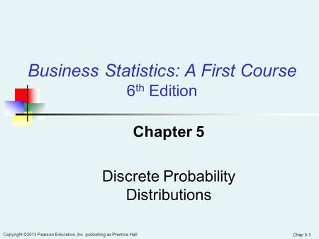 Chap 5-1 Copyright ©2013 Pearson Education, Inc. publishing as Prentice Hall Chapter 5 Discrete Probability Distributions Business Statistics: A First.